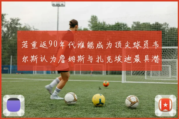 若重返90年代谁能成为顶尖球员韦尔斯认为詹姆斯与扎克埃迪最具潜力