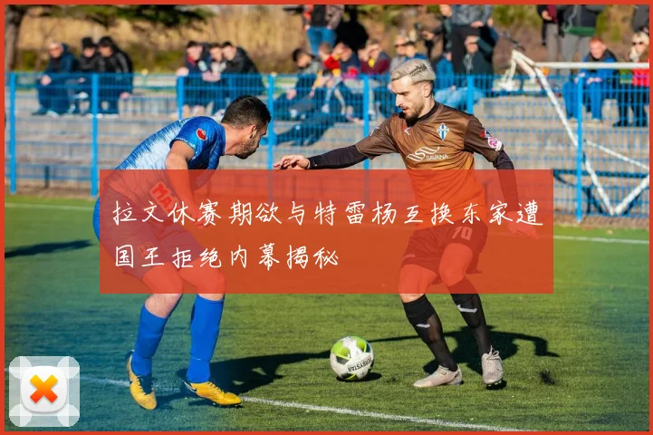 拉文休赛期欲与特雷杨互换东家遭国王拒绝内幕揭秘