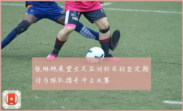 张琳艳展望女足亚洲杯目标坚定期待与球队携手冲击决赛