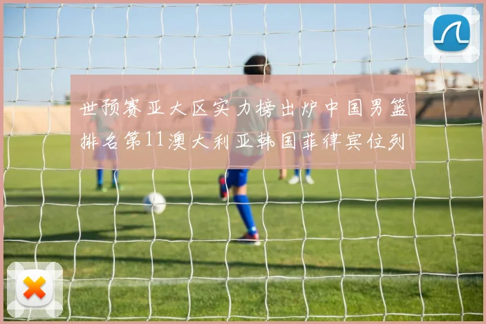 世预赛亚大区实力榜出炉中国男篮排名第11澳大利亚韩国菲律宾位列前三