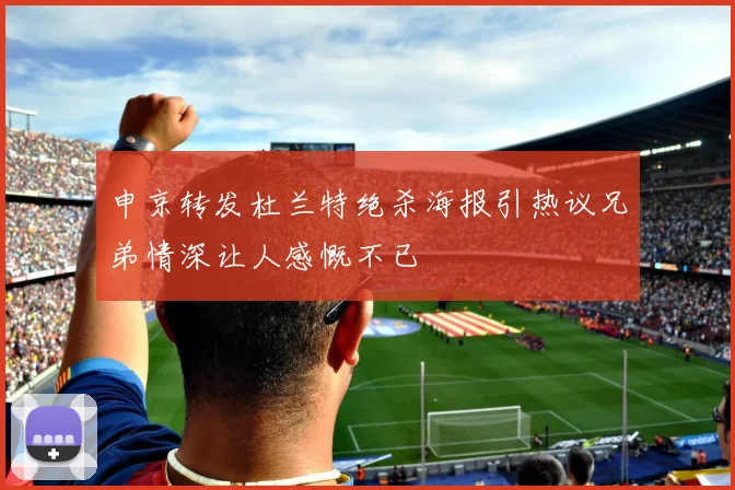 申京转发杜兰特绝杀海报引热议兄弟情深让人感慨不已