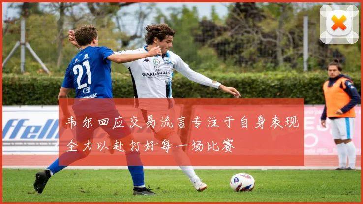 韦尔回应交易流言专注于自身表现全力以赴打好每一场比赛