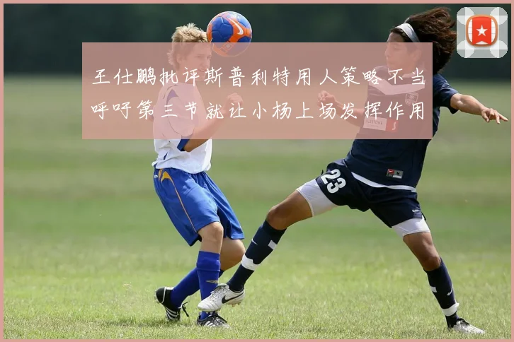 王仕鹏批评斯普利特用人策略不当呼吁第三节就让小杨上场发挥作用
