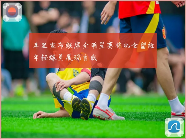 库里宣布缺席全明星赛将机会留给年轻球员展现自我