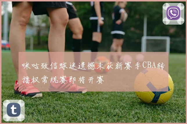 咪咕致信球迷遗憾未获新赛季CBA转播权常规赛即将开赛