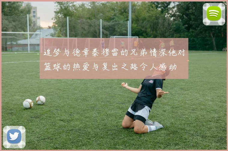 追梦与德章泰穆雷的兄弟情深他对篮球的热爱与复出之路令人感动