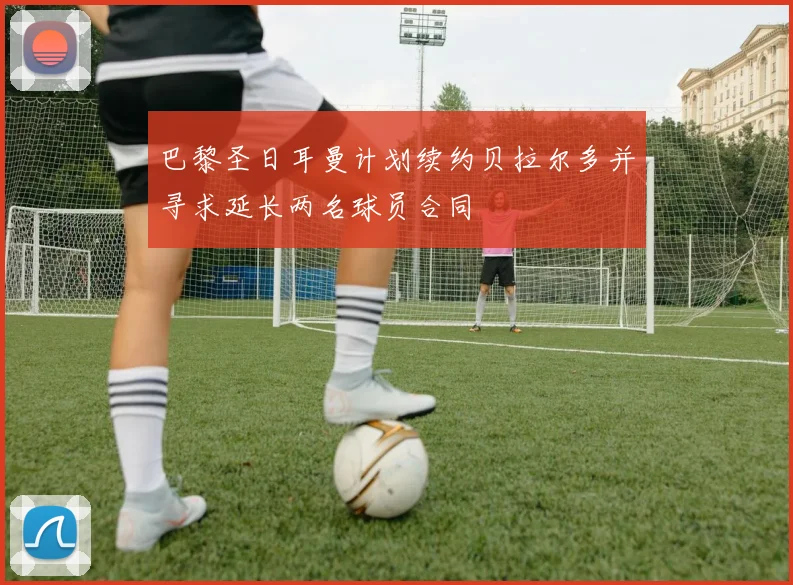 巴黎圣日耳曼计划续约贝拉尔多并寻求延长两名球员合同