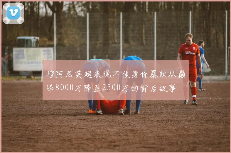 穆阿尼英超表现不佳身价暴跌从巅峰8000万降至2500万的背后故事
