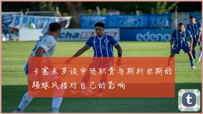 卡塞米罗谈中场职责与斯科尔斯的踢球风格对自己的影响