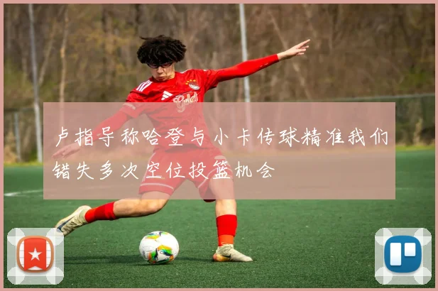 卢指导称哈登与小卡传球精准我们错失多次空位投篮机会