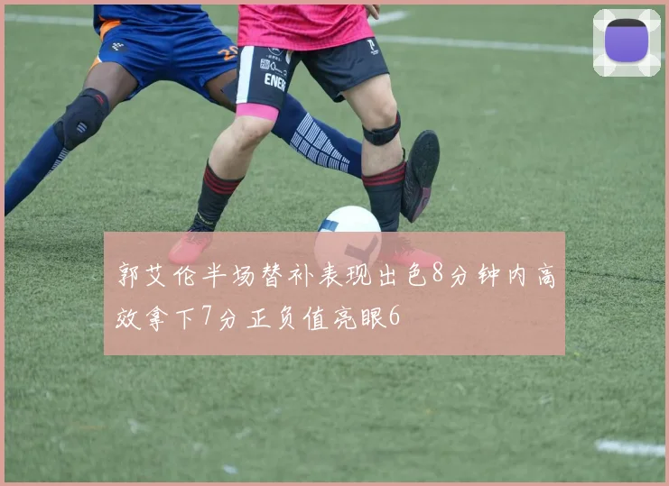郭艾伦半场替补表现出色8分钟内高效拿下7分正负值亮眼6