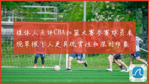 媒体人点评CBA扣篮大赛参赛球员表现草根飞人更具观赏性和深刻印象