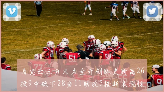 马克西三分火力全开创队史新高26投9中砍下28分11助攻5抢断表现惊艳