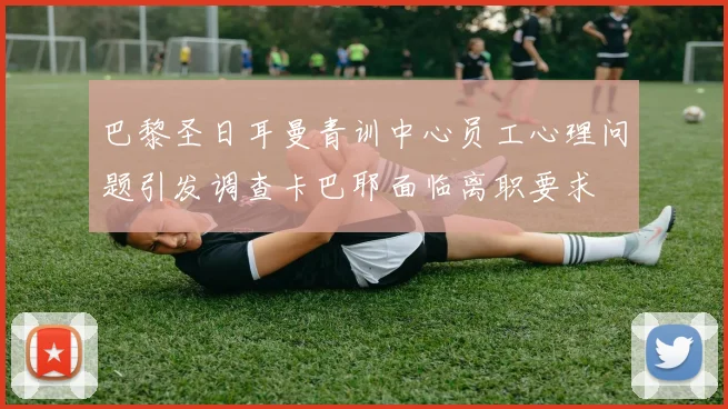巴黎圣日耳曼青训中心员工心理问题引发调查卡巴耶面临离职要求