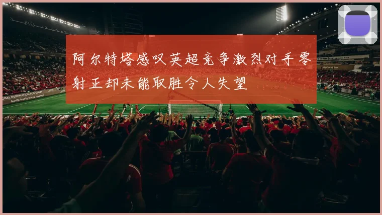 阿尔特塔感叹英超竞争激烈对手零射正却未能取胜令人失望