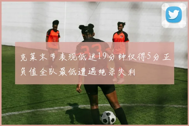 克莱末节表现低迷19分钟仅得5分正负值全队最低遭遇绝杀失利