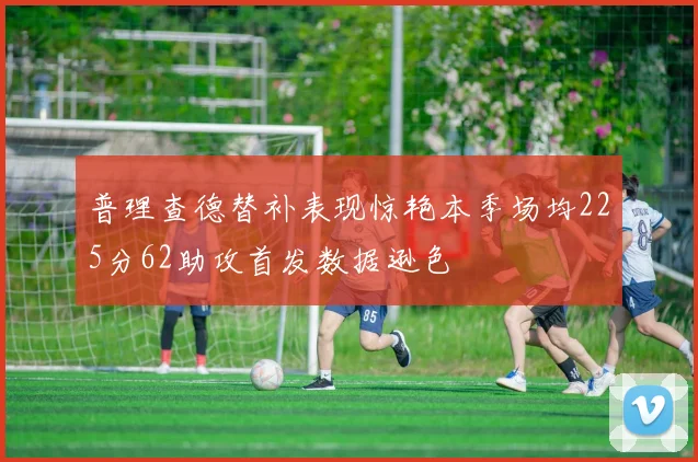 普理查德替补表现惊艳本季场均225分62助攻首发数据逊色