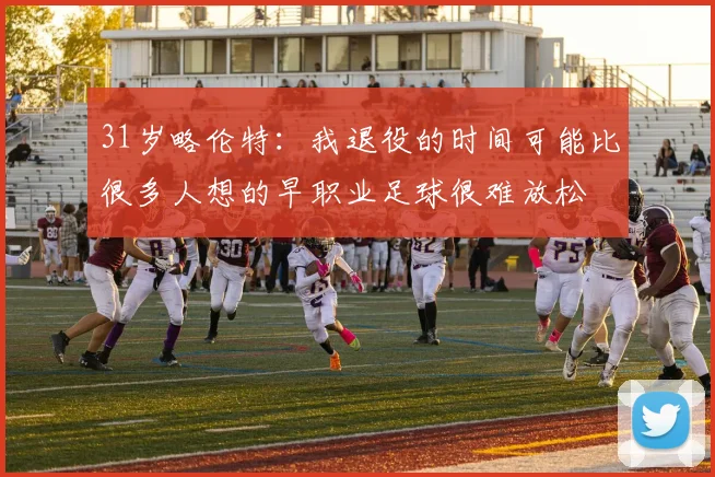 31岁略伦特：我退役的时间可能比很多人想的早职业足球很难放松