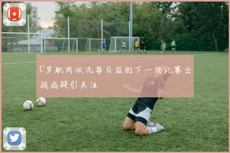 C罗肌肉状况每日监测下一场比赛出战成疑引关注