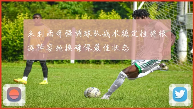米利西奇强调球队战术稳定性将根据阵容轮换确保最佳状态