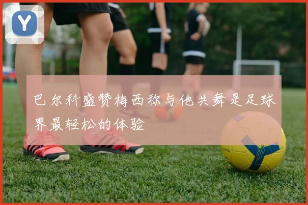 巴尔科盛赞梅西称与他共舞是足球界最轻松的体验