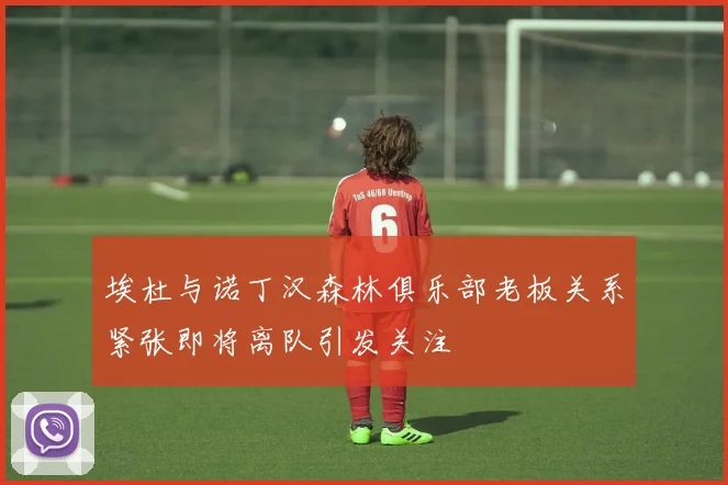 埃杜与诺丁汉森林俱乐部老板关系紧张即将离队引发关注