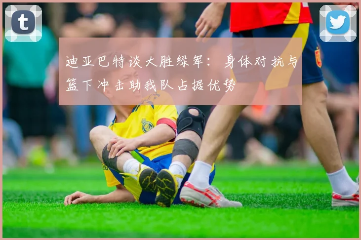 迪亚巴特谈大胜绿军：身体对抗与篮下冲击助我队占据优势