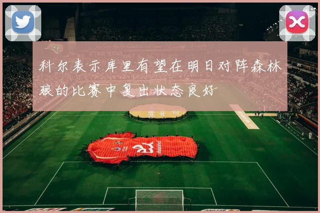 科尔表示库里有望在明日对阵森林狼的比赛中复出状态良好