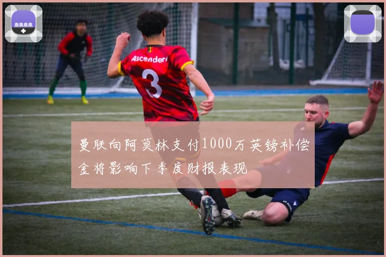 曼联向阿莫林支付1000万英镑补偿金将影响下季度财报表现