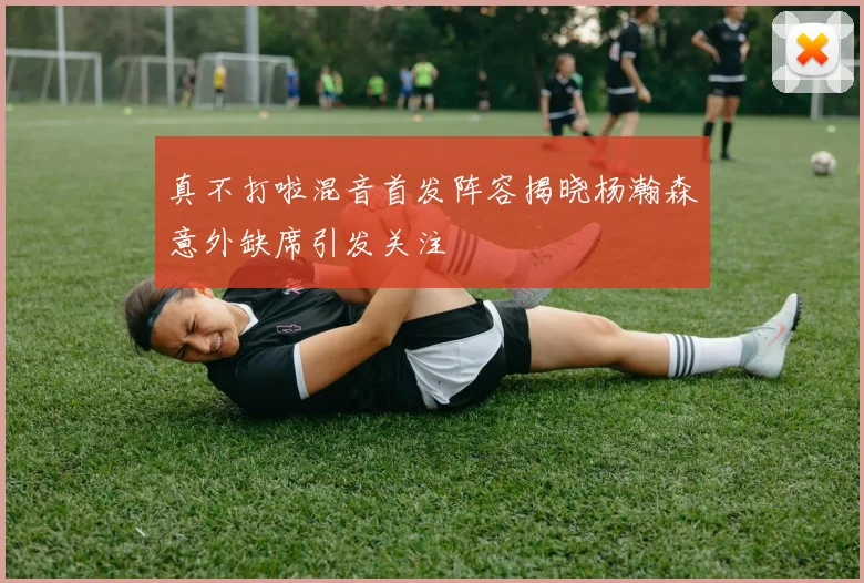 真不打啦混音首发阵容揭晓杨瀚森意外缺席引发关注