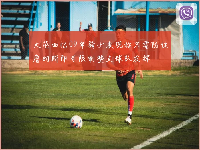 大范回忆09年骑士表现称只需防住詹姆斯即可限制整支球队发挥