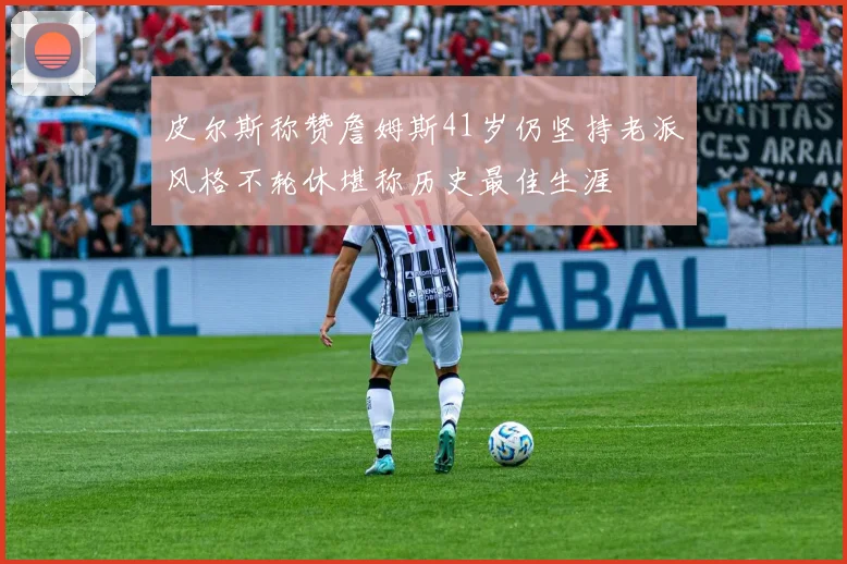 皮尔斯称赞詹姆斯41岁仍坚持老派风格不轮休堪称历史最佳生涯