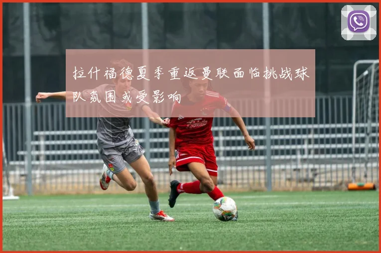 拉什福德夏季重返曼联面临挑战球队氛围或受影响