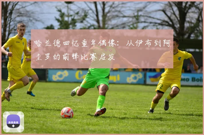 哈兰德回忆童年偶像：从伊布到阿圭罗的前锋比赛启发