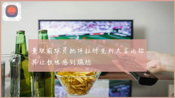曼联前球员批评拉特克利夫言论称其让教练感到尴尬
