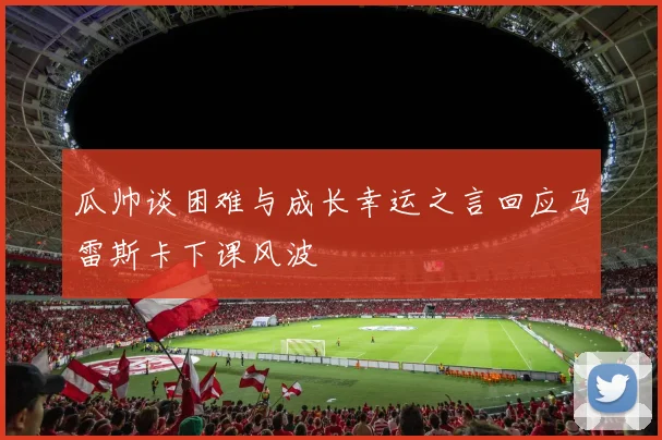 瓜帅谈困难与成长幸运之言回应马雷斯卡下课风波