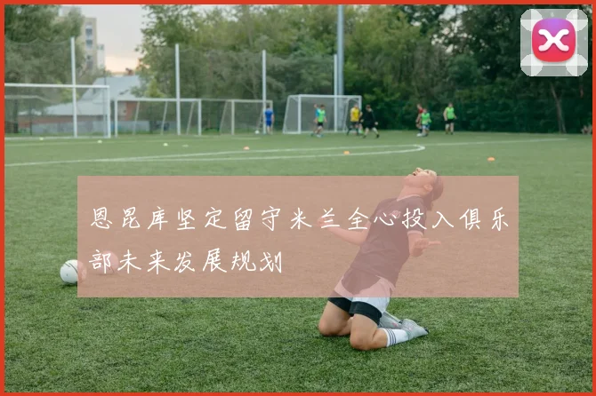 恩昆库坚定留守米兰全心投入俱乐部未来发展规划