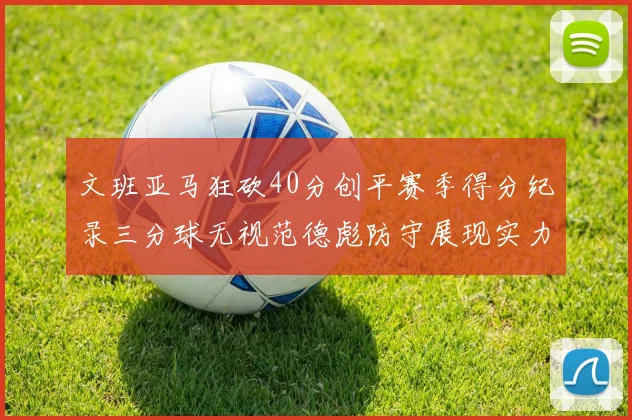 文班亚马狂砍40分创平赛季得分纪录三分球无视范德彪防守展现实力